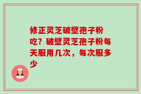 修正灵芝破壁孢子粉 吃？破壁灵芝孢子粉每天服用几次，每次服多少-第1张图片-卓越灵芝孢子粉