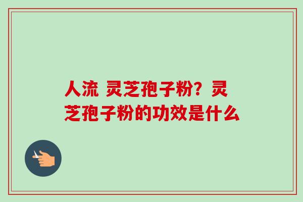 人流 灵芝孢子粉？灵芝孢子粉的功效是什么-第1张图片-卓越灵芝孢子粉