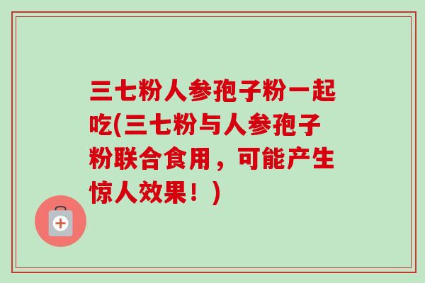 三七粉人参孢子粉一起吃(三七粉与人参孢子粉联合食用,可能产生惊人效果!)-第1张图片-卓越灵芝孢子粉 三七粉人参孢子粉一起吃(三七粉与人参孢子粉联合食用,可能产生惊人效果!)-第1张图片-卓越灵芝孢子粉