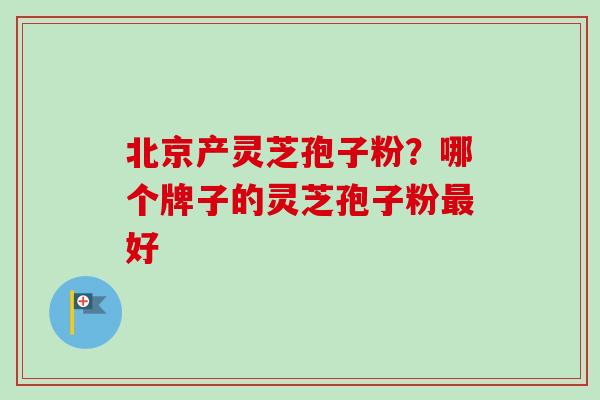 北京产灵芝孢子粉？哪个牌子的灵芝孢子粉最好-第1张图片-卓越灵芝孢子粉