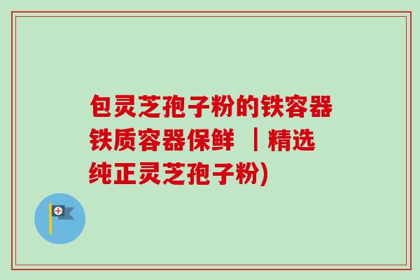包灵芝孢子粉的铁容器铁质容器保鲜 |精选纯正灵芝孢子粉)-第1张图片-卓越灵芝孢子粉 包灵芝孢子粉的铁容器铁质容器保鲜 |精选纯正灵芝孢子粉)-第1张图片-卓越灵芝孢子粉
