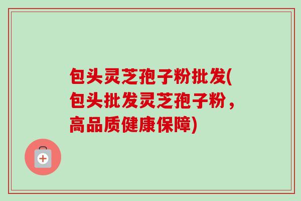包头灵芝孢子粉批发(包头批发灵芝孢子粉，高品质健康保障)-第1张图片-卓越灵芝孢子粉