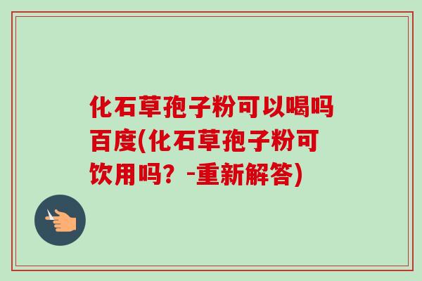 化石草孢子粉可以喝吗百度(化石草孢子粉可饮用吗?-重新解答)-第1张图片-卓越灵芝孢子粉 化石草孢子粉可以喝吗百度(化石草孢子粉可饮用吗?-重新解答)-第1张图片-卓越灵芝孢子粉