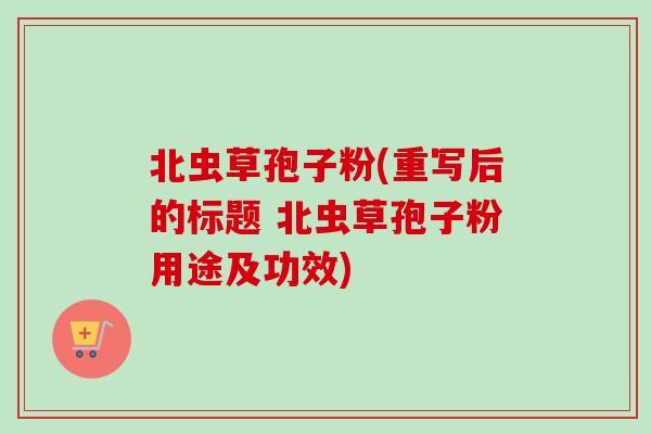 北虫草孢子粉(重写后的标题 北虫草孢子粉用途及功效)-第1张图片-卓越灵芝孢子粉