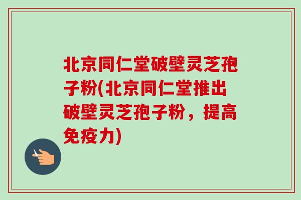 北京同仁堂破壁灵芝孢子粉(北京同仁堂推出破壁灵芝孢子粉,提高免疫力)-第1张图片-卓越灵芝孢子粉 北京同仁堂破壁灵芝孢子粉(北京同仁堂推出破壁灵芝孢子粉,提高免疫力)-第1张图片-卓越灵芝孢子粉