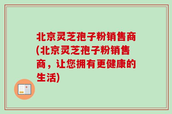 北京灵芝孢子粉销售商(北京灵芝孢子粉销售商，让您拥有更健康的生活)-第1张图片-卓越灵芝孢子粉