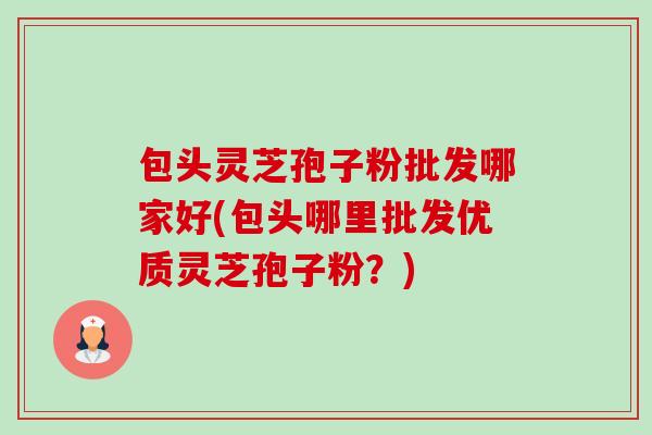 包头灵芝孢子粉批发哪家好(包头哪里批发优质灵芝孢子粉？)-第1张图片-卓越灵芝孢子粉
