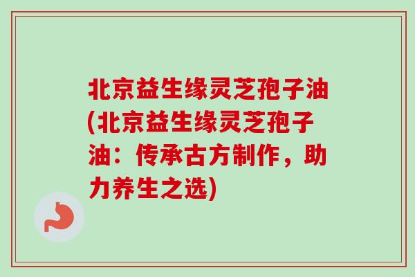 北京益生缘灵芝孢子油(北京益生缘灵芝孢子油:传承古方制作,助力养生之选)-第1张图片-卓越灵芝孢子粉 北京益生缘灵芝孢子油(北京益生缘灵芝孢子油:传承古方制作,助力养生之选)-第1张图片-卓越灵芝孢子粉
