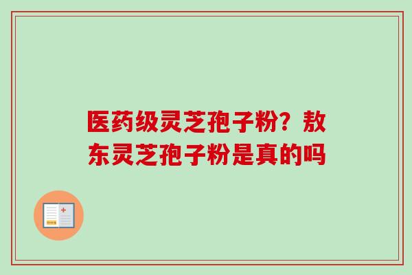 医药级灵芝孢子粉？敖东灵芝孢子粉是真的吗-第1张图片-卓越灵芝孢子粉