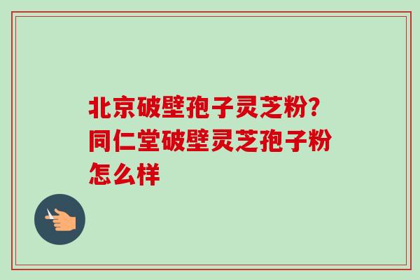 北京破壁孢子灵芝粉?同仁堂破壁灵芝孢子粉怎么样-第1张图片-卓越灵芝孢子粉 北京破壁孢子灵芝粉?同仁堂破壁灵芝孢子粉怎么样-第1张图片-卓越灵芝孢子粉