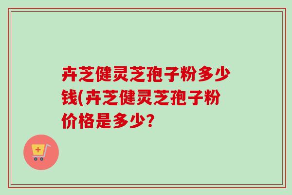 卉芝健灵芝孢子粉多少钱(卉芝健灵芝孢子粉价格是多少?-第1张图片-卓越灵芝孢子粉 卉芝健灵芝孢子粉多少钱(卉芝健灵芝孢子粉价格是多少?-第1张图片-卓越灵芝孢子粉