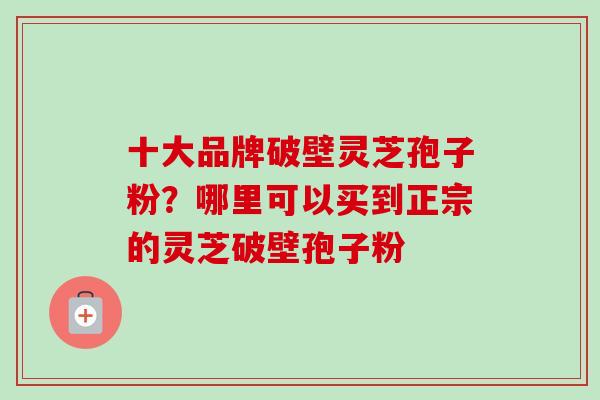十大品牌破壁灵芝孢子粉?哪里可以买到正宗的灵芝破壁孢子粉-第1张图片-卓越灵芝孢子粉 十大品牌破壁灵芝孢子粉?哪里可以买到正宗的灵芝破壁孢子粉-第1张图片-卓越灵芝孢子粉