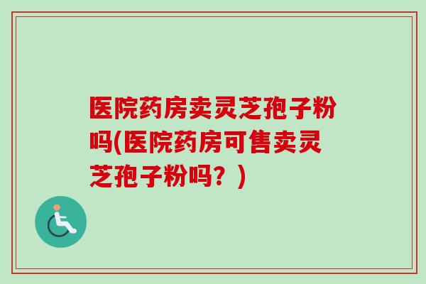医院药房卖灵芝孢子粉吗(医院药房可售卖灵芝孢子粉吗？)-第1张图片-卓越灵芝孢子粉