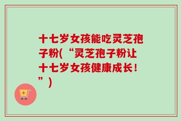 十七岁女孩能吃灵芝孢子粉(“灵芝孢子粉让十七岁女孩健康成长!”)-第1张图片-卓越灵芝孢子粉 十七岁女孩能吃灵芝孢子粉(“灵芝孢子粉让十七岁女孩健康成长!”)-第1张图片-卓越灵芝孢子粉