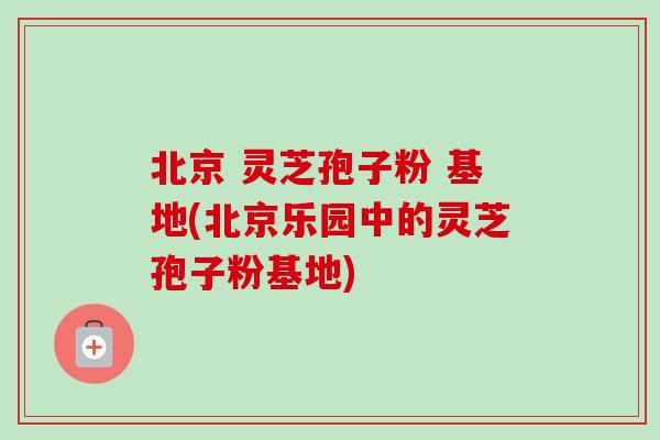 北京 灵芝孢子粉 基地(北京乐园中的灵芝孢子粉基地)-第1张图片-卓越灵芝孢子粉 北京 灵芝孢子粉 基地(北京乐园中的灵芝孢子粉基地)-第1张图片-卓越灵芝孢子粉