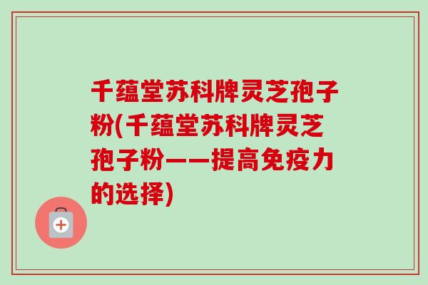 千蕴堂苏科牌灵芝孢子粉(千蕴堂苏科牌灵芝孢子粉——提高免疫力的选择)-第1张图片-卓越灵芝孢子粉 千蕴堂苏科牌灵芝孢子粉(千蕴堂苏科牌灵芝孢子粉——提高免疫力的选择)-第1张图片-卓越灵芝孢子粉
