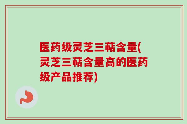 医药级灵芝三萜含量(灵芝三萜含量高的医药级产品推荐)-第1张图片-卓越灵芝孢子粉