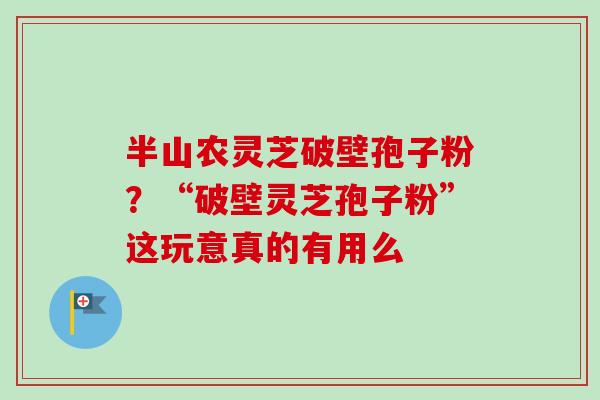 半山农灵芝破壁孢子粉？“破壁灵芝孢子粉”这玩意真的有用么-第1张图片-卓越灵芝孢子粉
