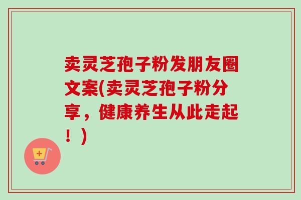 卖灵芝孢子粉发朋友圈文案(卖灵芝孢子粉分享,健康养生从此走起!)-第1张图片-卓越灵芝孢子粉 卖灵芝孢子粉发朋友圈文案(卖灵芝孢子粉分享,健康养生从此走起!)-第1张图片-卓越灵芝孢子粉