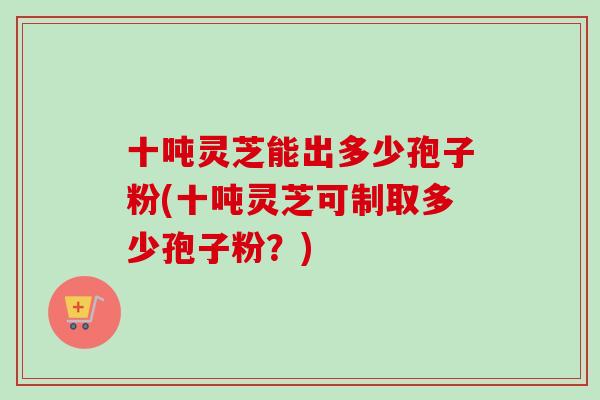 十吨灵芝能出多少孢子粉(十吨灵芝可制取多少孢子粉?)-第1张图片-卓越灵芝孢子粉 十吨灵芝能出多少孢子粉(十吨灵芝可制取多少孢子粉?)-第1张图片-卓越灵芝孢子粉