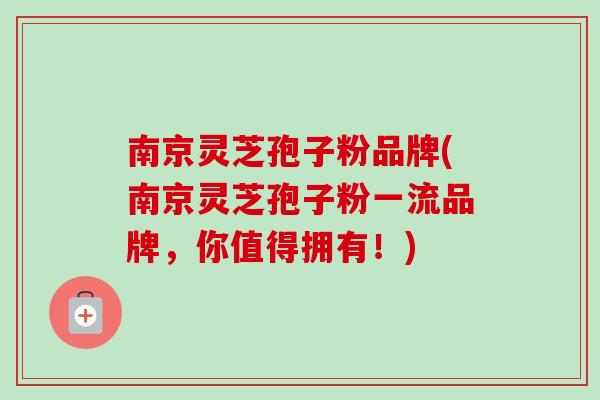 南京灵芝孢子粉品牌(南京灵芝孢子粉一流品牌，你值得拥有！)-第1张图片-卓越灵芝孢子粉