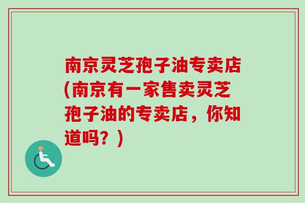 南京灵芝孢子油专卖店(南京有一家售卖灵芝孢子油的专卖店,你知道吗?)-第1张图片-卓越灵芝孢子粉 南京灵芝孢子油专卖店(南京有一家售卖灵芝孢子油的专卖店,你知道吗?)-第1张图片-卓越灵芝孢子粉