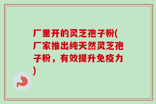 厂里开的灵芝孢子粉(厂家推出纯天然灵芝孢子粉，有效提升免疫力)-第1张图片-卓越灵芝孢子粉