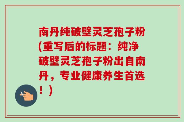 南丹纯破壁灵芝孢子粉(重写后的标题：纯净破壁灵芝孢子粉出自南丹，专业健康养生首选！)-第1张图片-卓越灵芝孢子粉