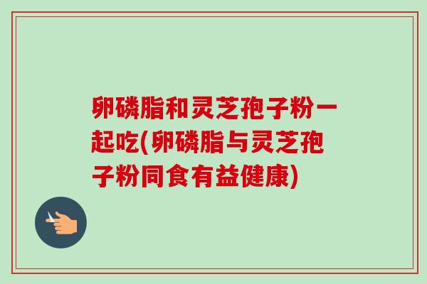 卵磷脂和灵芝孢子粉一起吃(卵磷脂与灵芝孢子粉同食有益健康)-第1张图片-卓越灵芝孢子粉 卵磷脂和灵芝孢子粉一起吃(卵磷脂与灵芝孢子粉同食有益健康)-第1张图片-卓越灵芝孢子粉