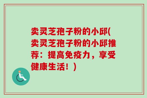 卖灵芝孢子粉的小邱(卖灵芝孢子粉的小邱推荐:提高免疫力,享受健康生活!)-第1张图片-卓越灵芝孢子粉 卖灵芝孢子粉的小邱(卖灵芝孢子粉的小邱推荐:提高免疫力,享受健康生活!)-第1张图片-卓越灵芝孢子粉