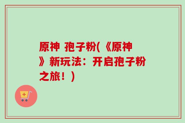 原神 孢子粉(《原神》新玩法：开启孢子粉之旅！)-第1张图片-卓越灵芝孢子粉