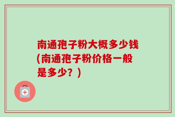 南通孢子粉大概多少钱(南通孢子粉价格一般是多少？)-第1张图片-卓越灵芝孢子粉