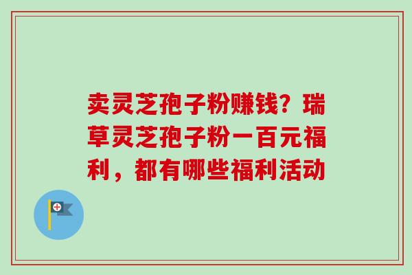 卖灵芝孢子粉赚钱?瑞草灵芝孢子粉一百元福利,都有哪些福利活动-第1张图片-卓越灵芝孢子粉 卖灵芝孢子粉赚钱?瑞草灵芝孢子粉一百元福利,都有哪些福利活动-第1张图片-卓越灵芝孢子粉