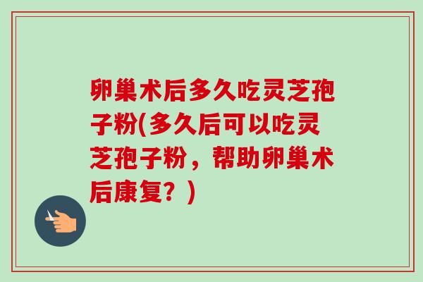 卵巢术后多久吃灵芝孢子粉(多久后可以吃灵芝孢子粉,帮助卵巢术后康复?)-第1张图片-卓越灵芝孢子粉 卵巢术后多久吃灵芝孢子粉(多久后可以吃灵芝孢子粉,帮助卵巢术后康复?)-第1张图片-卓越灵芝孢子粉