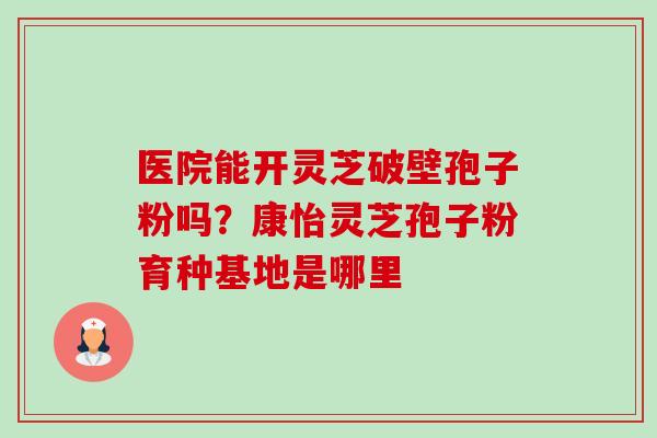 医院能开灵芝破壁孢子粉吗?康怡灵芝孢子粉育种基地是哪里-第1张图片-卓越灵芝孢子粉 医院能开灵芝破壁孢子粉吗?康怡灵芝孢子粉育种基地是哪里-第1张图片-卓越灵芝孢子粉
