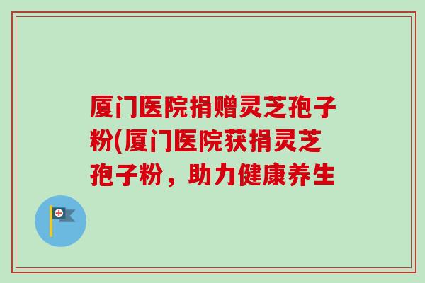 厦门医院捐赠灵芝孢子粉(厦门医院获捐灵芝孢子粉，助力健康养生-第1张图片-卓越灵芝孢子粉
