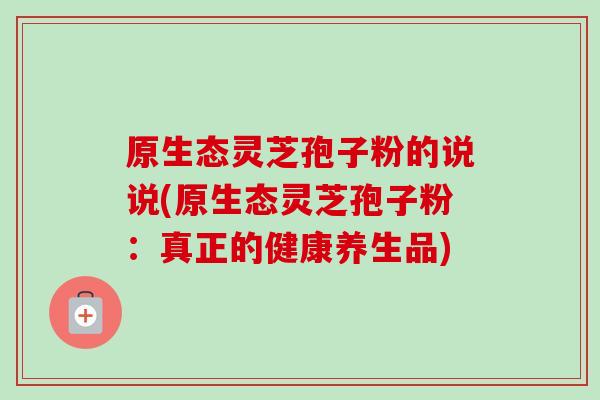 原生态灵芝孢子粉的说说(原生态灵芝孢子粉:真正的健康养生品)-第1张图片-卓越灵芝孢子粉 原生态灵芝孢子粉的说说(原生态灵芝孢子粉:真正的健康养生品)-第1张图片-卓越灵芝孢子粉