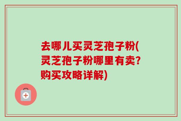去哪儿买灵芝孢子粉(灵芝孢子粉哪里有卖?购买攻略详解)-第1张图片-卓越灵芝孢子粉 去哪儿买灵芝孢子粉(灵芝孢子粉哪里有卖?购买攻略详解)-第1张图片-卓越灵芝孢子粉