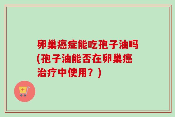 卵巢癌症能吃孢子油吗(孢子油能否在卵巢癌治疗中使用？)-第1张图片-卓越灵芝孢子粉