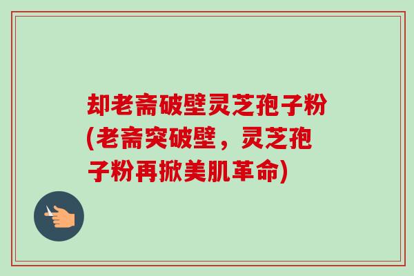 却老斋破壁灵芝孢子粉(老斋突破壁，灵芝孢子粉再掀美肌革命)-第1张图片-卓越灵芝孢子粉