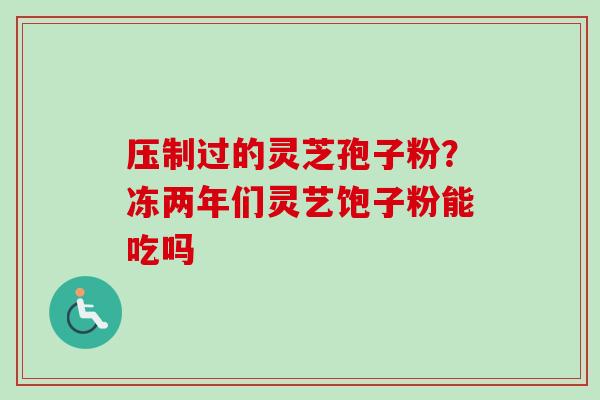 压制过的灵芝孢子粉？冻两年们灵艺饱子粉能吃吗-第1张图片-卓越灵芝孢子粉