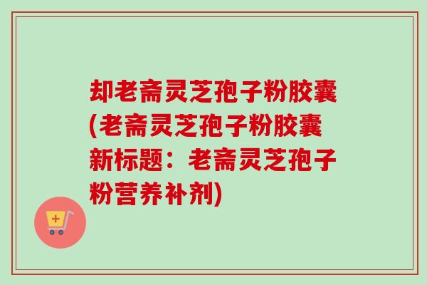 却老斋灵芝孢子粉胶囊(老斋灵芝孢子粉胶囊新标题:老斋灵芝孢子粉营养补剂)-第1张图片-卓越灵芝孢子粉 却老斋灵芝孢子粉胶囊(老斋灵芝孢子粉胶囊新标题:老斋灵芝孢子粉营养补剂)-第1张图片-卓越灵芝孢子粉