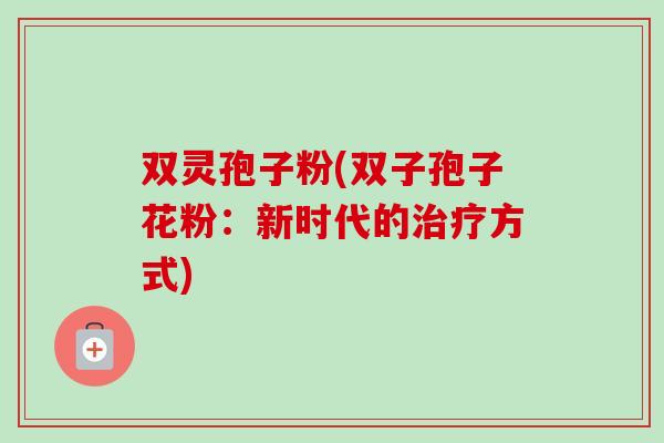 双灵孢子粉(双子孢子花粉:新时代的治疗方式)-第1张图片-卓越灵芝孢子粉 双灵孢子粉(双子孢子花粉:新时代的治疗方式)-第1张图片-卓越灵芝孢子粉