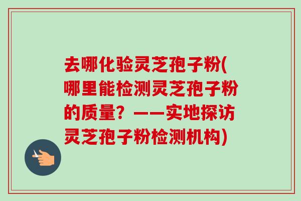 去哪化验灵芝孢子粉(哪里能检测灵芝孢子粉的质量？——实地探访灵芝孢子粉检测机构)-第1张图片-卓越灵芝孢子粉
