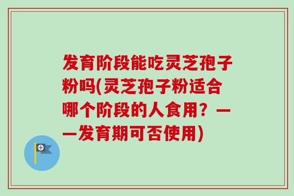 发育阶段能吃灵芝孢子粉吗(灵芝孢子粉适合哪个阶段的人食用？——发育期可否使用)-第1张图片-卓越灵芝孢子粉