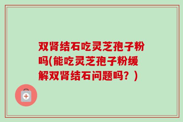 双肾结石吃灵芝孢子粉吗(能吃灵芝孢子粉缓解双肾结石问题吗？)-第1张图片-卓越灵芝孢子粉