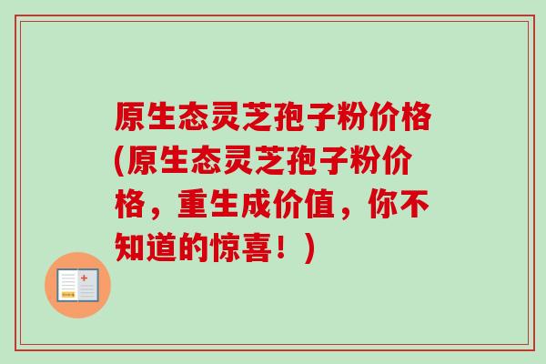 原生态灵芝孢子粉价格(原生态灵芝孢子粉价格,重生成价值,你不知道的惊喜!)-第1张图片-卓越灵芝孢子粉 原生态灵芝孢子粉价格(原生态灵芝孢子粉价格,重生成价值,你不知道的惊喜!)-第1张图片-卓越灵芝孢子粉