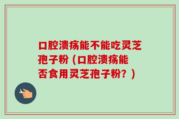 口腔溃疡能不能吃灵芝孢子粉 (口腔溃疡能否食用灵芝孢子粉？)-第1张图片-卓越灵芝孢子粉