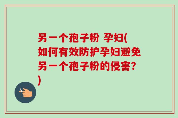 另一个孢子粉 孕妇(如何有效防护孕妇避免另一个孢子粉的侵害？)-第1张图片-卓越灵芝孢子粉