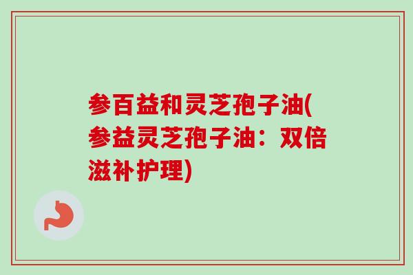 参百益和灵芝孢子油(参益灵芝孢子油:双倍滋补护理)-第1张图片-卓越灵芝孢子粉 参百益和灵芝孢子油(参益灵芝孢子油:双倍滋补护理)-第1张图片-卓越灵芝孢子粉